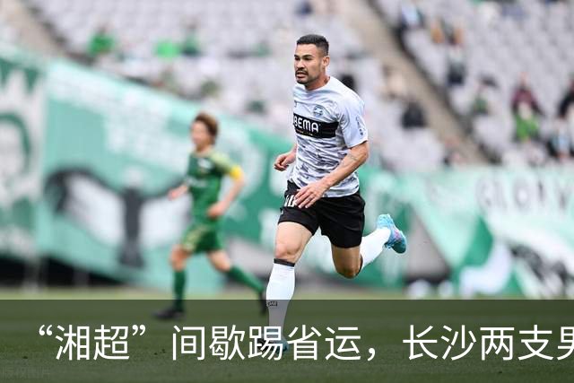 “湘超”间歇踢省运，长沙两支男足队伍即将奔赴益阳