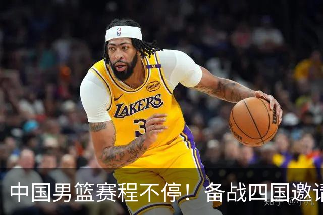 中国男篮赛程不停！备战四国邀请赛，对战欧洲强队，杨瀚森缺席