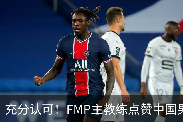 充分认可！FMP主教练点赞中国男篮1人，并伸出了橄榄枝