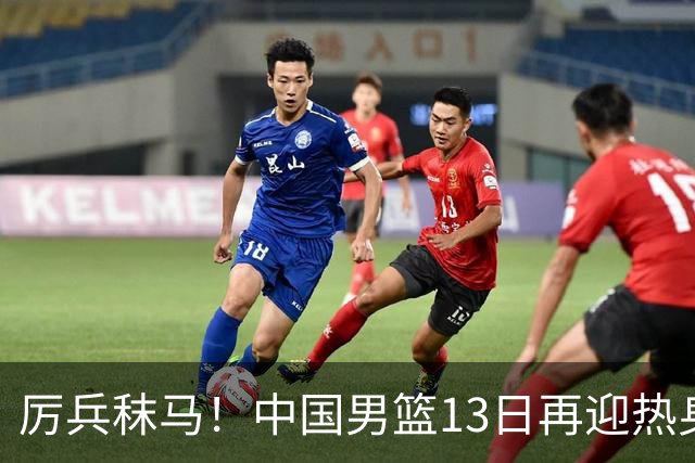 厉兵秣马！中国男篮13日再迎热身赛，冲刺世预赛第四窗口期比赛